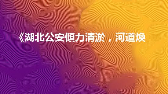 《湖北公安傾力清淤，河道煥然一新！》
